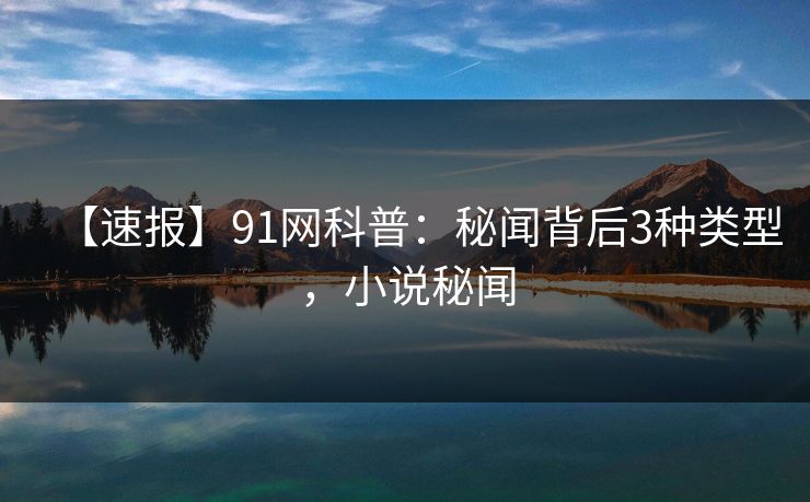 【速报】91网科普：秘闻背后3种类型，小说秘闻