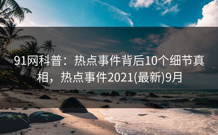 91网科普：热点事件背后10个细节真相，热点事件2021(最新)9月