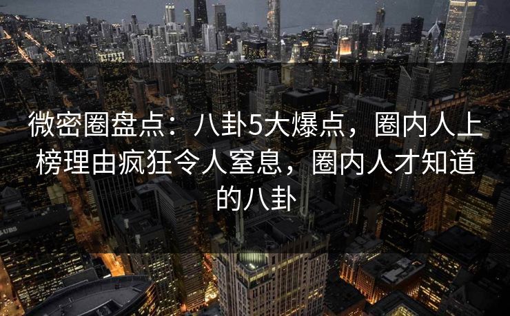 微密圈盘点：八卦5大爆点，圈内人上榜理由疯狂令人窒息，圈内人才知道的八卦