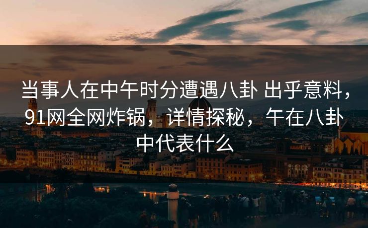 当事人在中午时分遭遇八卦 出乎意料，91网全网炸锅，详情探秘，午在八卦中代表什么