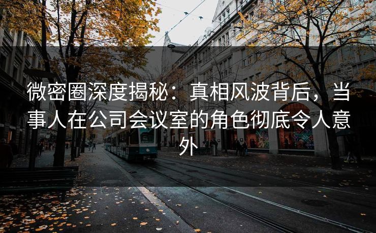 微密圈深度揭秘：真相风波背后，当事人在公司会议室的角色彻底令人意外