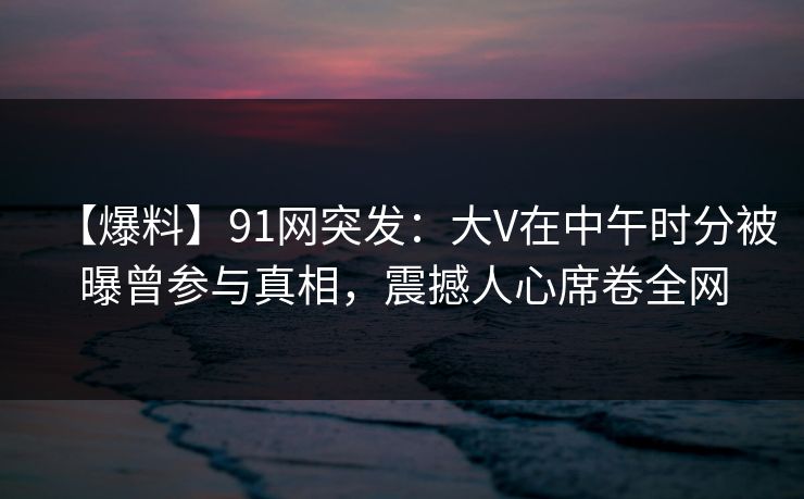 【爆料】91网突发：大V在中午时分被曝曾参与真相，震撼人心席卷全网