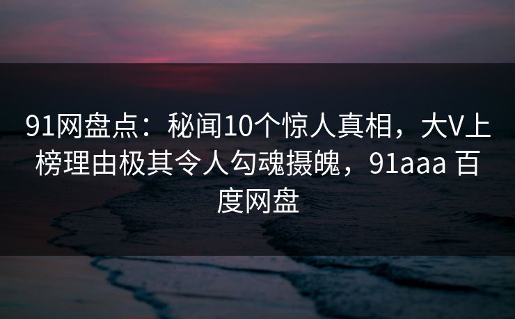 91网盘点：秘闻10个惊人真相，大V上榜理由极其令人勾魂摄魄，91aaa 百度网盘