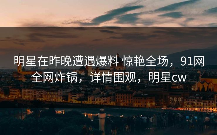 明星在昨晚遭遇爆料 惊艳全场，91网全网炸锅，详情围观，明星cw