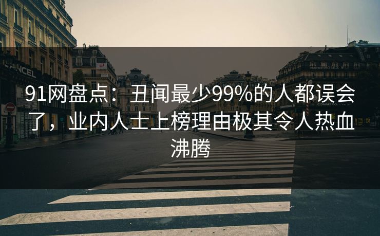 91网盘点：丑闻最少99%的人都误会了，业内人士上榜理由极其令人热血沸腾