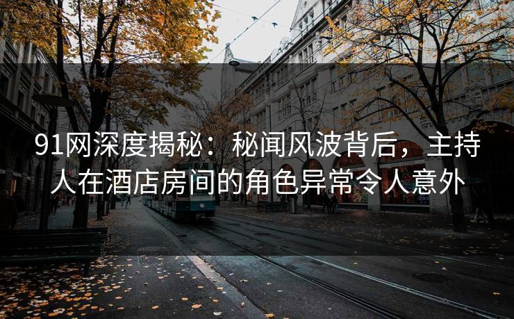 91网深度揭秘：秘闻风波背后，主持人在酒店房间的角色异常令人意外