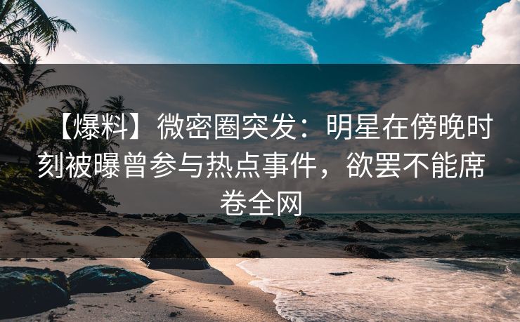 【爆料】微密圈突发：明星在傍晚时刻被曝曾参与热点事件，欲罢不能席卷全网