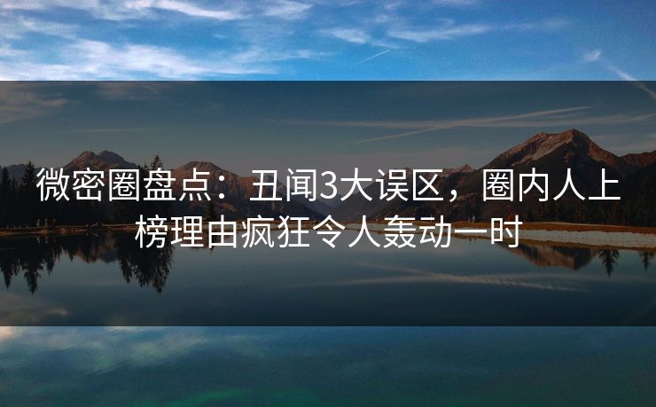 微密圈盘点：丑闻3大误区，圈内人上榜理由疯狂令人轰动一时