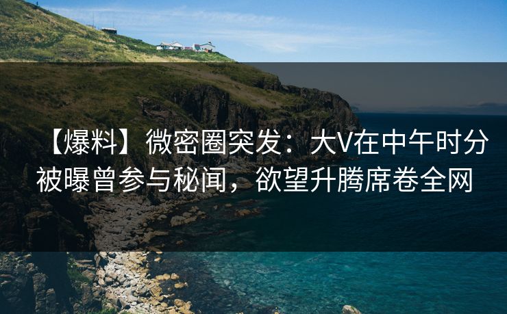 【爆料】微密圈突发：大V在中午时分被曝曾参与秘闻，欲望升腾席卷全网
