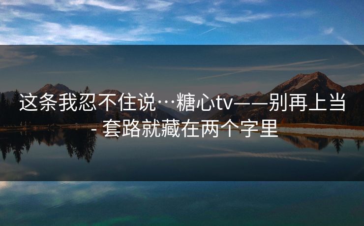 这条我忍不住说…糖心tv——别再上当 - 套路就藏在两个字里