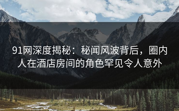 91网深度揭秘:秘闻风波背后,圈内人在酒店房间的角色罕见令人意外
