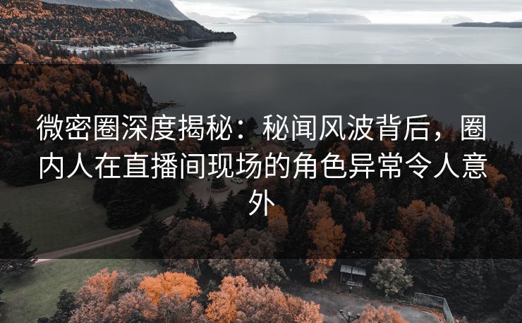 微密圈深度揭秘：秘闻风波背后，圈内人在直播间现场的角色异常令人意外