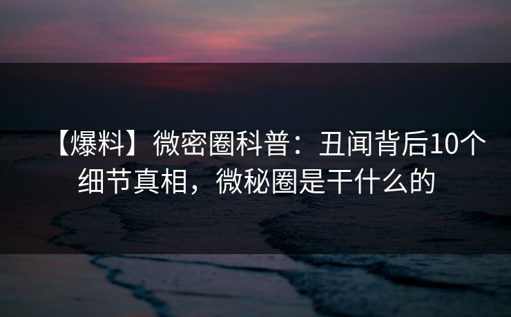 【爆料】微密圈科普：丑闻背后10个细节真相，微秘圈是干什么的