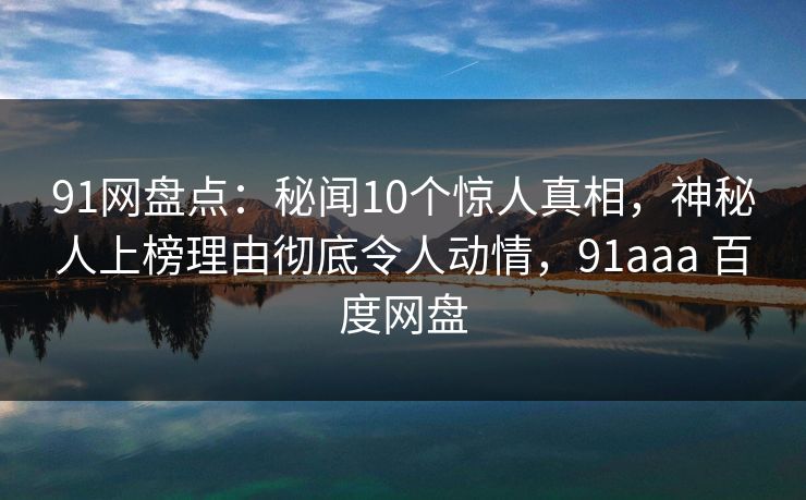 91网盘点：秘闻10个惊人真相，神秘人上榜理由彻底令人动情，91aaa 百度网盘