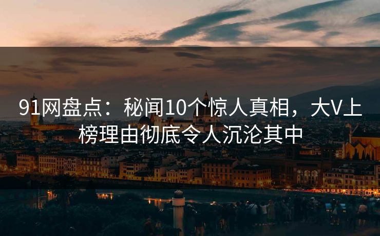 91网盘点：秘闻10个惊人真相，大V上榜理由彻底令人沉沦其中