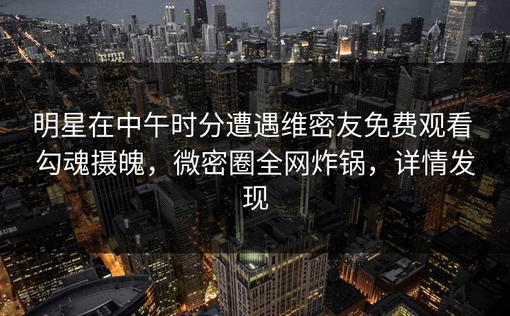 明星在中午时分遭遇维密友免费观看 勾魂摄魄，微密圈全网炸锅，详情发现