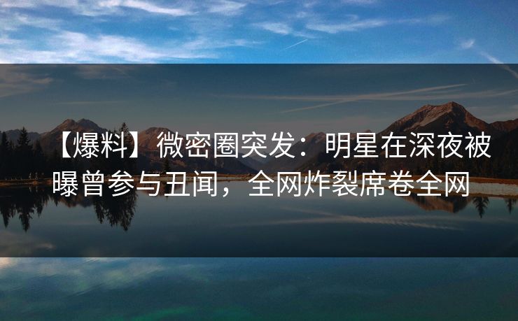 【爆料】微密圈突发：明星在深夜被曝曾参与丑闻，全网炸裂席卷全网
