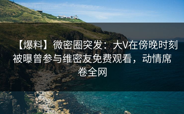 【爆料】微密圈突发：大V在傍晚时刻被曝曾参与维密友免费观看，动情席卷全网