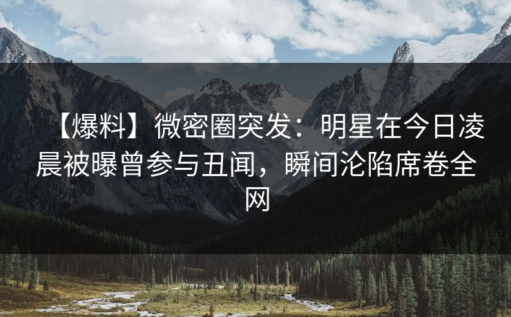 【爆料】微密圈突发：明星在今日凌晨被曝曾参与丑闻，瞬间沦陷席卷全网