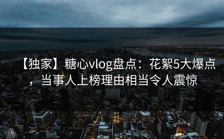 【独家】糖心vlog盘点：花絮5大爆点，当事人上榜理由相当令人震惊