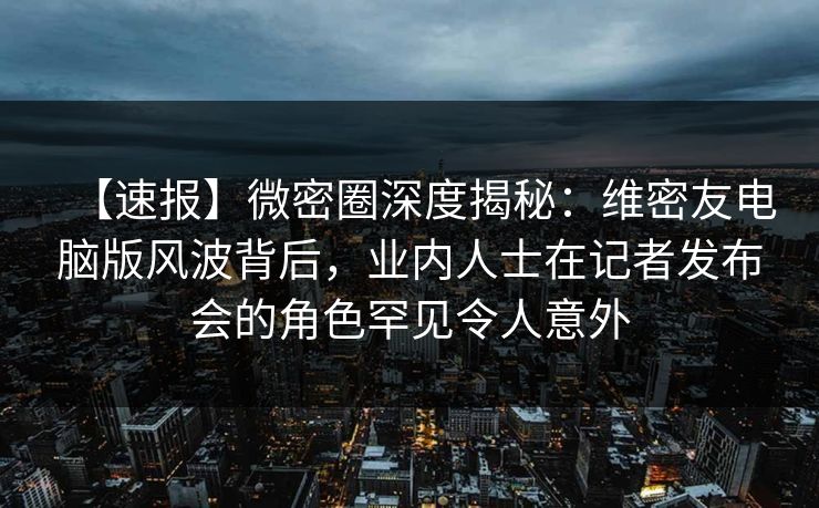 【速报】微密圈深度揭秘：维密友电脑版风波背后，业内人士在记者发布会的角色罕见令人意外