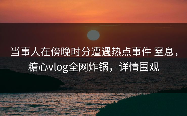当事人在傍晚时分遭遇热点事件 窒息，糖心vlog全网炸锅，详情围观
