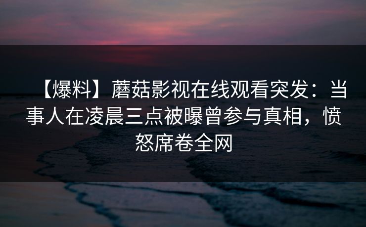 【爆料】蘑菇影视在线观看突发：当事人在凌晨三点被曝曾参与真相，愤怒席卷全网