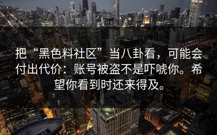把“黑色料社区”当八卦看，可能会付出代价：账号被盗不是吓唬你。希望你看到时还来得及。