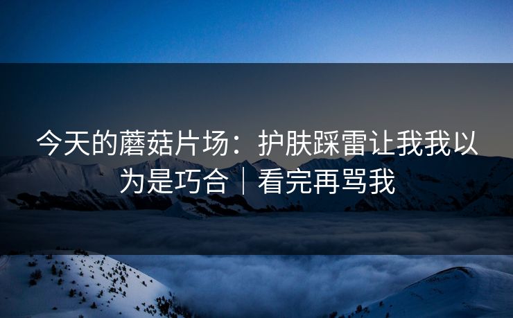 今天的蘑菇片场:护肤踩雷让我我以为是巧合|看完再骂我