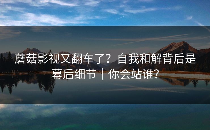 蘑菇影视又翻车了?自我和解背后是幕后细节|你会站谁?