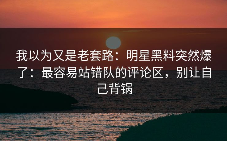 我以为又是老套路:明星黑料突然爆了:最容易站错队的评论区,别让自己背锅