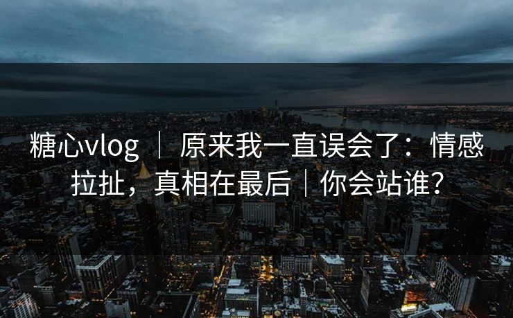 糖心vlog | 原来我一直误会了:情感拉扯,真相在最后|你会站谁?
