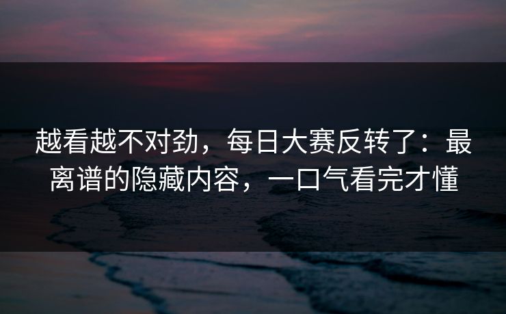 越看越不对劲，每日大赛反转了：最离谱的隐藏内容，一口气看完才懂