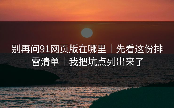 别再问91网页版在哪里|先看这份排雷清单|我把坑点列出来了