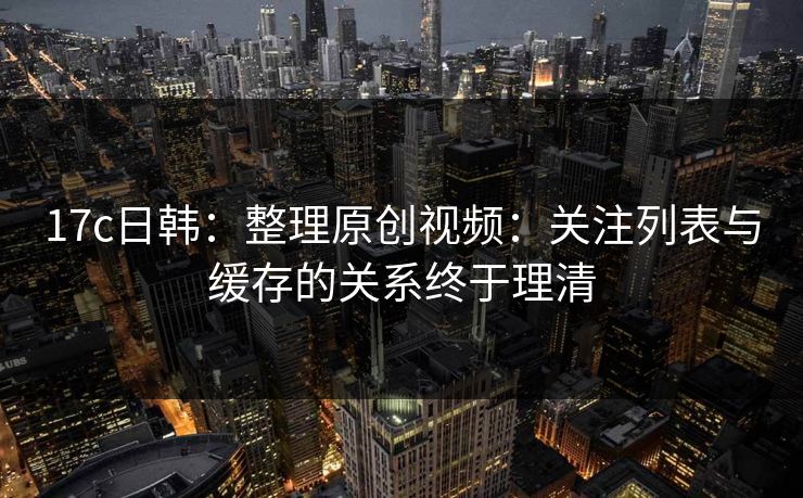 17c日韩:整理原创视频:关注列表与缓存的关系终于理清