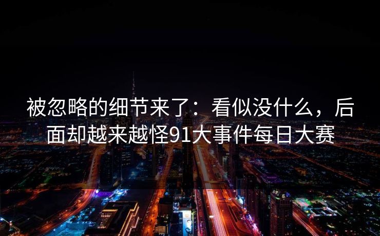 被忽略的细节来了:看似没什么,后面却越来越怪91大事件每日大赛