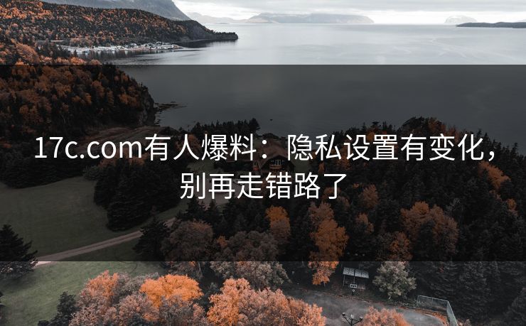 17c.com有人爆料:隐私设置有变化,别再走错路了