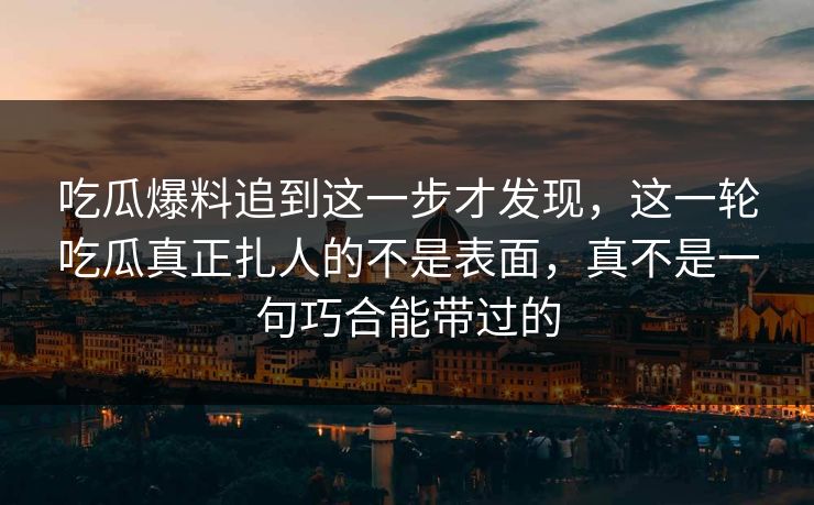 吃瓜爆料追到这一步才发现，这一轮吃瓜真正扎人的不是表面，真不是一句巧合能带过的