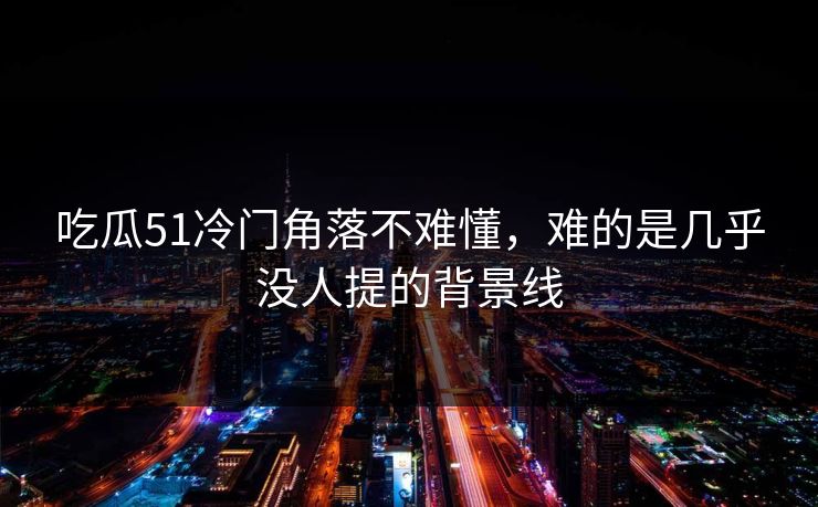 吃瓜51冷门角落不难懂，难的是几乎没人提的背景线