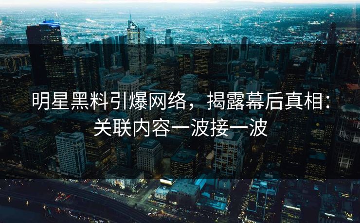 明星黑料引爆网络，揭露幕后真相：关联内容一波接一波