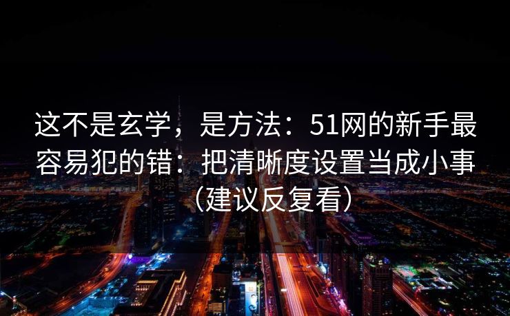 这不是玄学,是方法:51网的新手最容易犯的错:把清晰度设置当成小事(建议反复看) 这不是玄学,是方法:51网的新手最容易犯的错:把清晰度设置当成小事(建议反复看)
