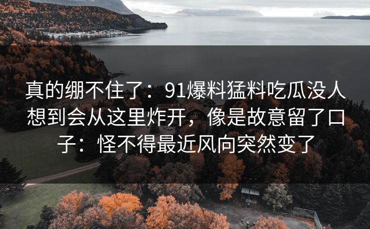 真的绷不住了：91爆料猛料吃瓜没人想到会从这里炸开，像是故意留了口子：怪不得最近风向突然变了
