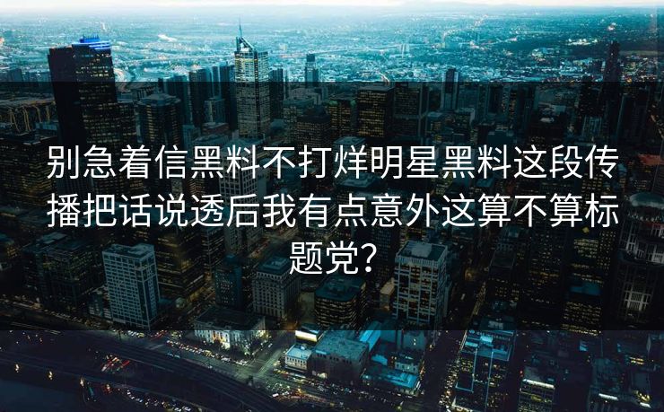 别急着信黑料不打烊明星黑料这段传播把话说透后我有点意外这算不算标题党？