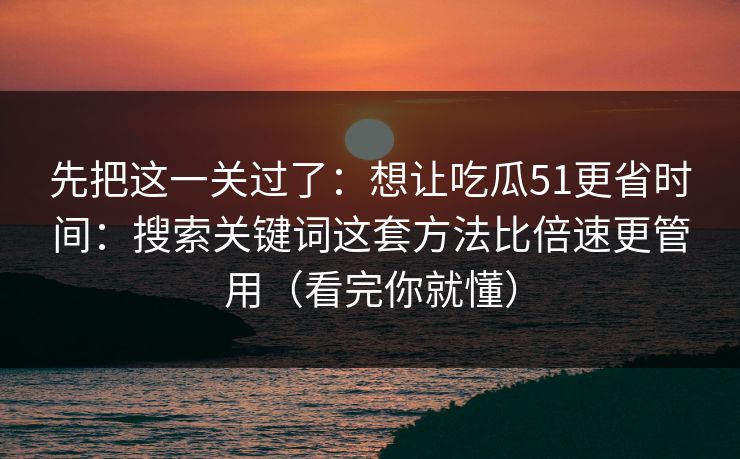 先把这一关过了:想让吃瓜51更省时间:搜索关键词这套方法比倍速更管用(看完你就懂) 先把这一关过了:想让吃瓜51更省时间:搜索关键词这套方法比倍速更管用(看完你就懂)