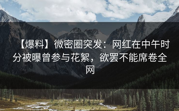 【爆料】微密圈突发:网红在中午时分被曝曾参与花絮,欲罢不能席卷全网 【爆料】微密圈突发:网红在中午时分被曝曾参与花絮,欲罢不能席卷全网