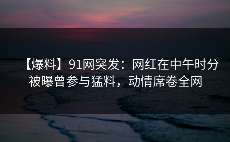【爆料】91网突发:网红在中午时分被曝曾参与猛料,动情席卷全网 【爆料】91网突发:网红在中午时分被曝曾参与猛料,动情席卷全网