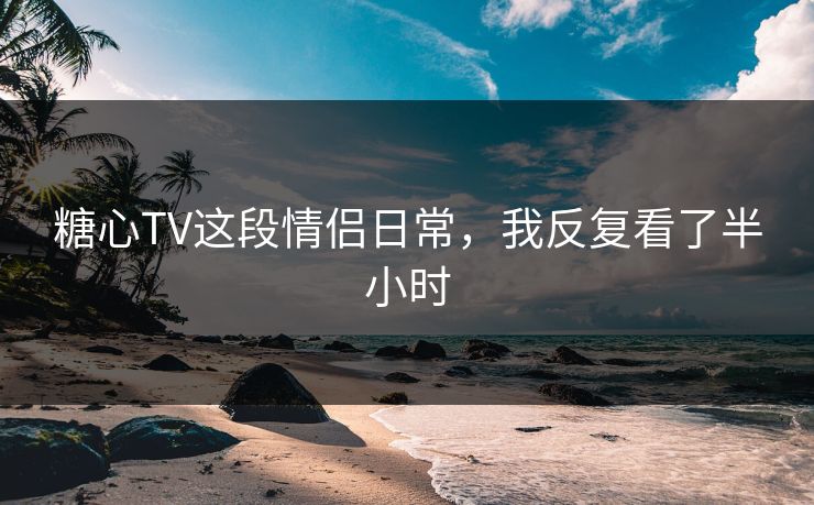 糖心TV这段情侣日常，我反复看了半小时