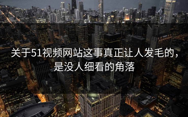 关于51视频网站这事真正让人发毛的，是没人细看的角落