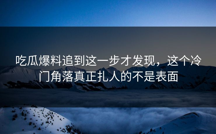 吃瓜爆料追到这一步才发现，这个冷门角落真正扎人的不是表面