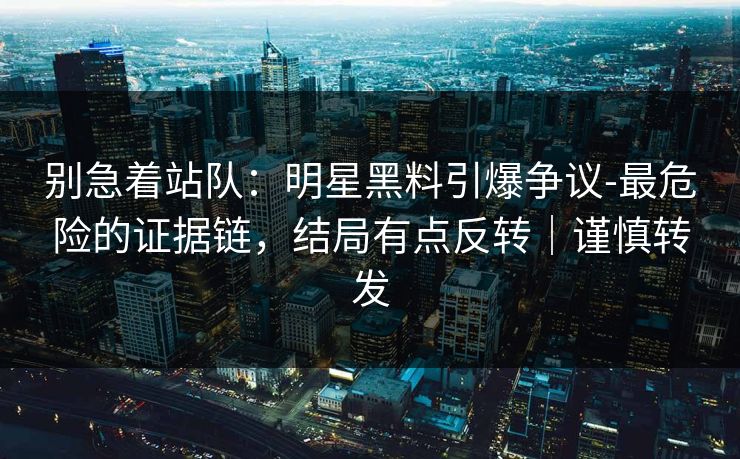 别急着站队：明星黑料引爆争议-最危险的证据链，结局有点反转｜谨慎转发